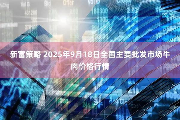 新富策略 2025年9月18日全国主要批发市场牛肉价格行情