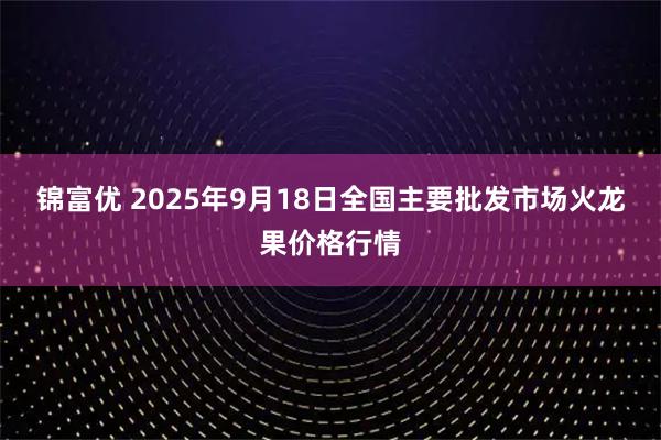锦富优 2025年9月18日全国主要批发市场火龙果价格行情