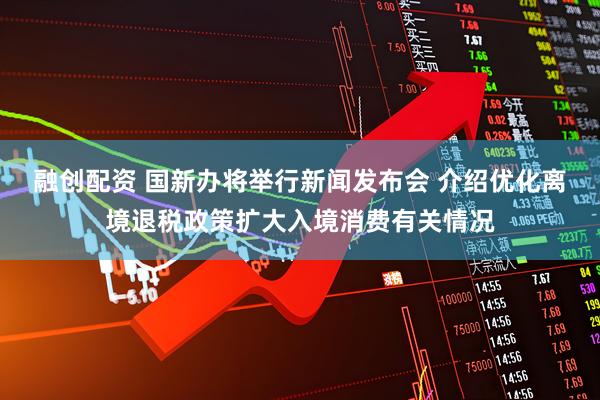 融创配资 国新办将举行新闻发布会 介绍优化离境退税政策扩大入境消费有关情况