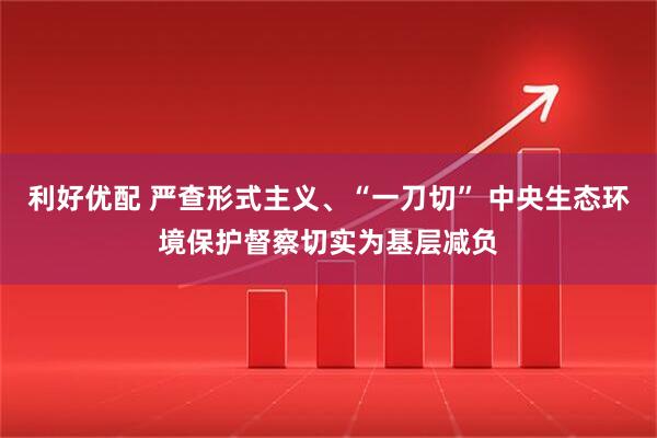 利好优配 严查形式主义、“一刀切” 中央生态环境保护督察切实为基层减负