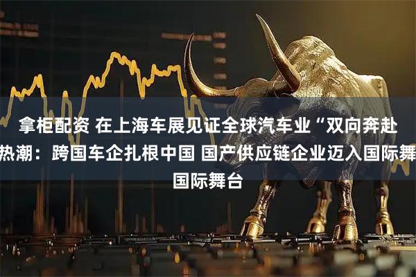 拿柜配资 在上海车展见证全球汽车业“双向奔赴”热潮：跨国车企扎根中国 国产供应链企业迈入国际舞台