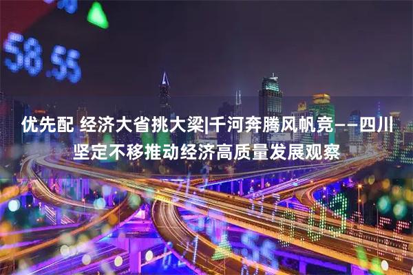 优先配 经济大省挑大梁|千河奔腾风帆竞——四川坚定不移推动经济高质量发展观察