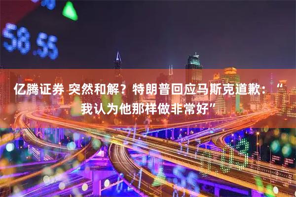 亿腾证券 突然和解？特朗普回应马斯克道歉：“我认为他那样做非常好”