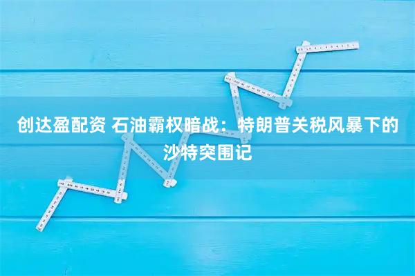 创达盈配资 石油霸权暗战：特朗普关税风暴下的沙特突围记