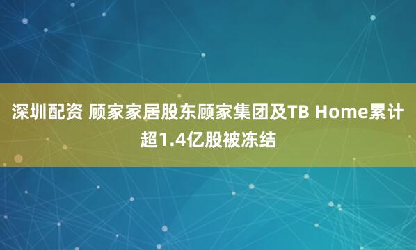 深圳配资 顾家家居股东顾家集团及TB Home累计超1.4亿股被冻结