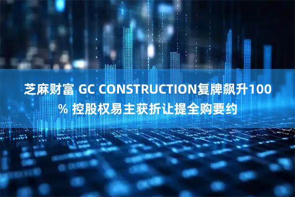 芝麻财富 GC CONSTRUCTION复牌飙升100% 控股权易主获折让提全购要约