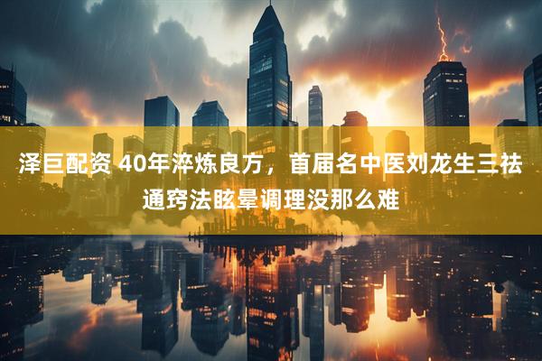泽巨配资 40年淬炼良方，首届名中医刘龙生三祛通窍法眩晕调理没那么难