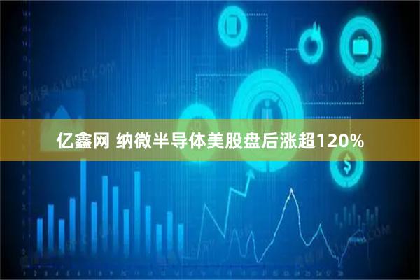 亿鑫网 纳微半导体美股盘后涨超120%