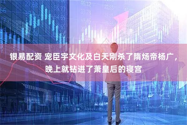 银易配资 宠臣宇文化及白天刚杀了隋炀帝杨广，晚上就钻进了萧皇后的寝宫