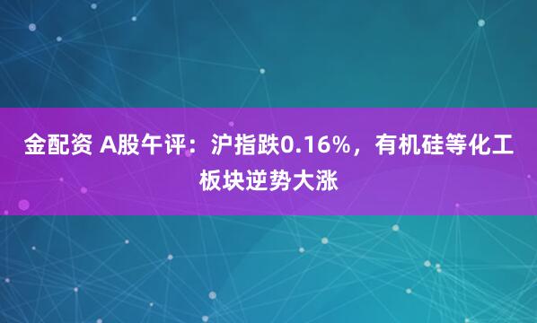 金配资 A股午评：沪指跌0.16%，有机硅等化工板块逆势大涨