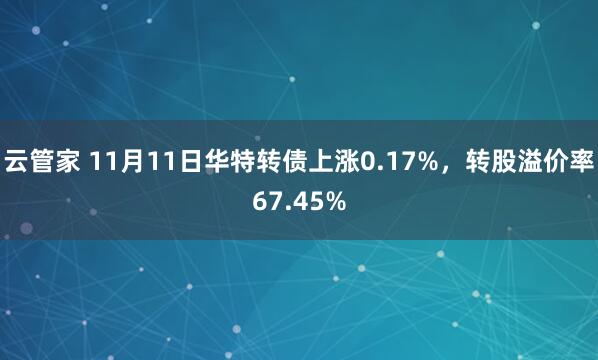 云管家 11月11日华特转债上涨0.17%，转股溢价率67.45%