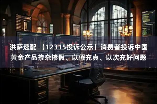 洪萨速配 【12315投诉公示】消费者投诉中国黄金产品掺杂掺假、以假充真、以次充好问题