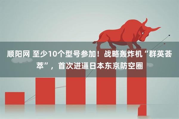 顺阳网 至少10个型号参加！战略轰炸机“群英荟萃”，首次进逼日本东京防空圈