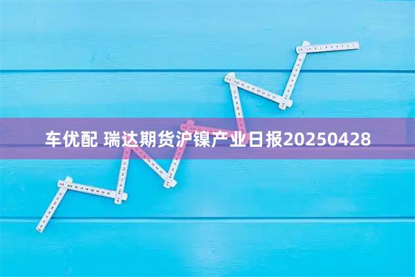 车优配 瑞达期货沪镍产业日报20250428
