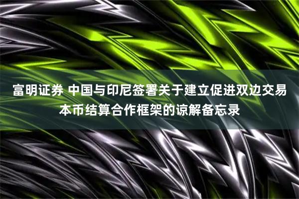 富明证券 中国与印尼签署关于建立促进双边交易本币结算合作框架的谅解备忘录