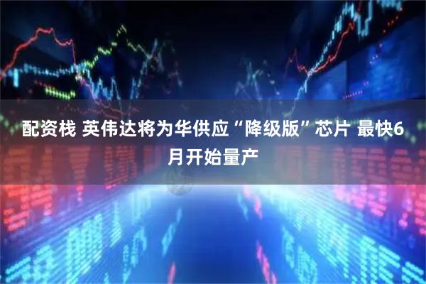配资栈 英伟达将为华供应“降级版”芯片 最快6月开始量产