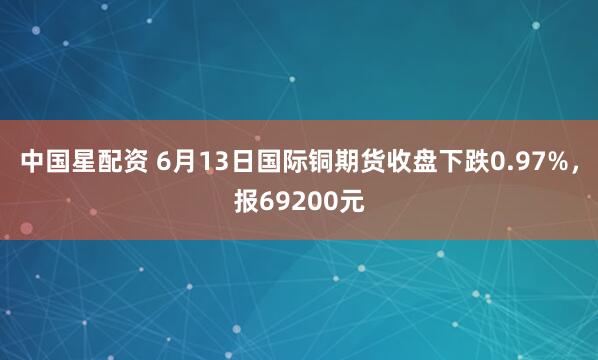 中国星配资 6月13日国际铜期货收盘下跌0.97%，报69200元