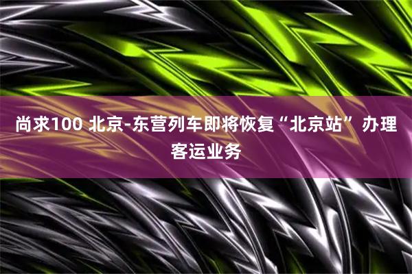 尚求100 北京-东营列车即将恢复“北京站” 办理客运业务