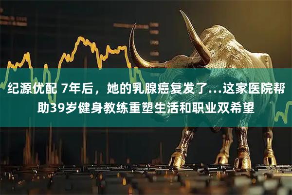 纪源优配 7年后，她的乳腺癌复发了…这家医院帮助39岁健身教练重塑生活和职业双希望