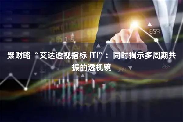 聚财略 “艾达透视指标 ITI”：同时揭示多周期共振的透视镜