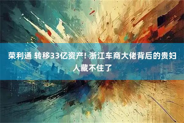 荣利通 转移33亿资产! 浙江车商大佬背后的贵妇人藏不住了