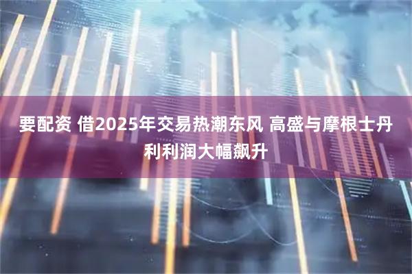 要配资 借2025年交易热潮东风 高盛与摩根士丹利利润大幅飙升