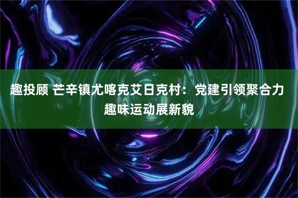 趣投顾 芒辛镇尤喀克艾日克村：党建引领聚合力 趣味运动展新貌