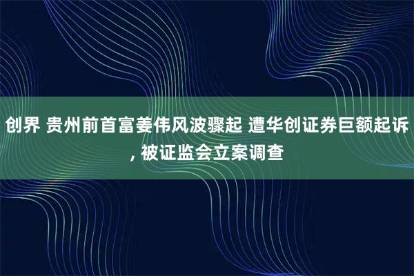 创界 贵州前首富姜伟风波骤起 遭华创证券巨额起诉, 被证监会立案调查