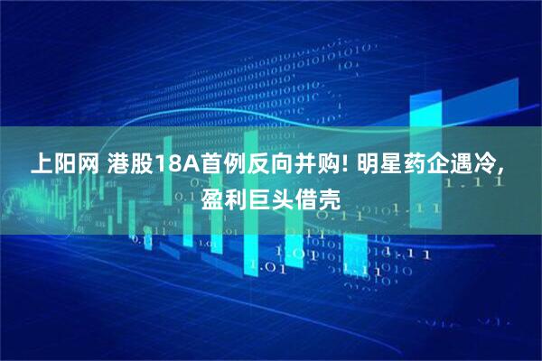 上阳网 港股18A首例反向并购! 明星药企遇冷, 盈利巨头借壳