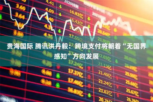 贵海国际 腾讯洪丹毅：跨境支付将朝着“无国界感知”方向发展
