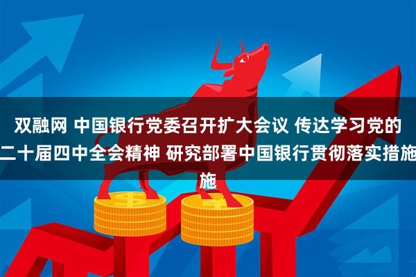 双融网 中国银行党委召开扩大会议 传达学习党的二十届四中全会精神 研究部署中国银行贯彻落实措施