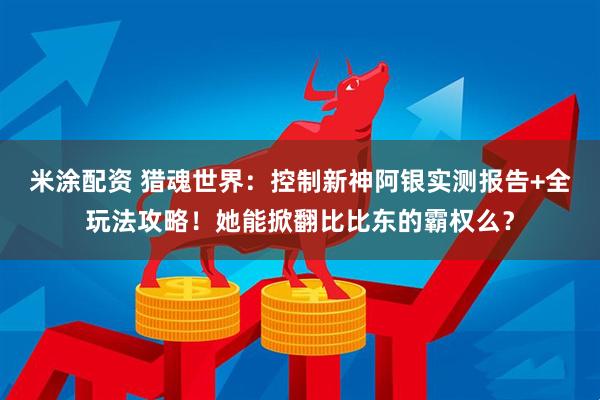 米涂配资 猎魂世界：控制新神阿银实测报告+全玩法攻略！她能掀翻比比东的霸权么？
